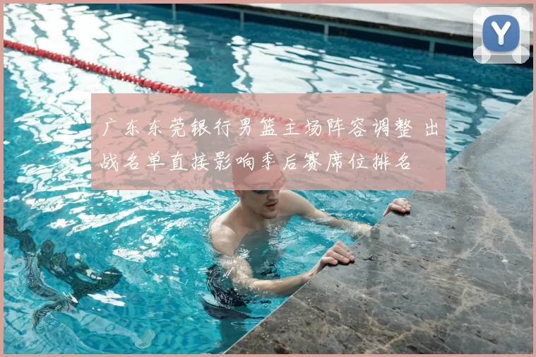 广东东莞银行男篮主场阵容调整 出战名单直接影响季后赛席位排名