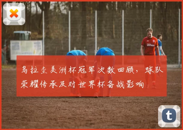 乌拉圭美洲杯冠军次数回顾，球队荣耀传承及对世界杯备战影响