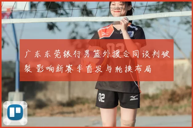 广东东莞银行男篮外援合同谈判破裂 影响新赛季首发与轮换布局