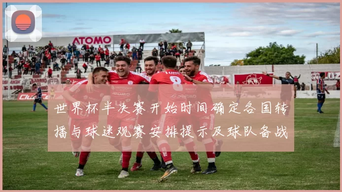 世界杯半决赛开始时间确定各国转播与球迷观赛安排提示及球队备战节奏