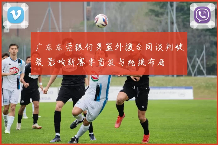 广东东莞银行男篮外援合同谈判破裂 影响新赛季首发与轮换布局